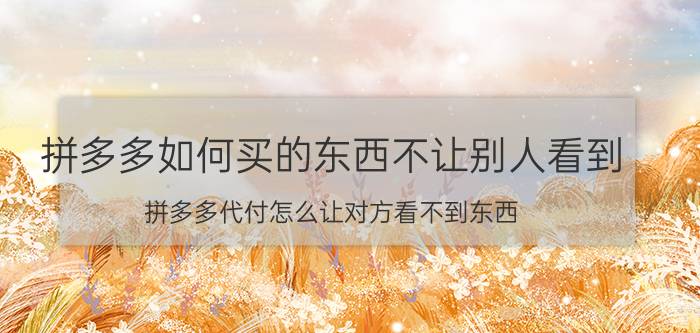 拼多多如何买的东西不让别人看到 拼多多代付怎么让对方看不到东西？